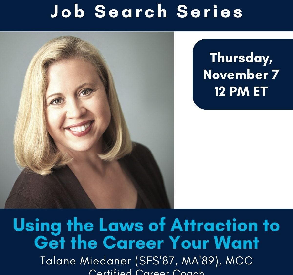 Job Search Series Thursday, November 5 12 PM ET Using the Laws of Attraction to Get the Career Your Want, Talane Miedaner (SFS'87, MA'89), MCC Certified Career Coach