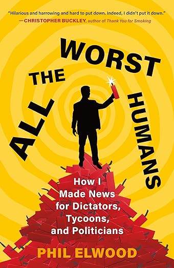 All the Worst Humans- How I Made News for Dictators, Tycoons, and Politicians by Phil Elwood Book Cover